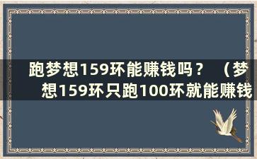 跑梦想159环能赚钱吗？ （梦想159环只跑100环就能赚钱吗？）